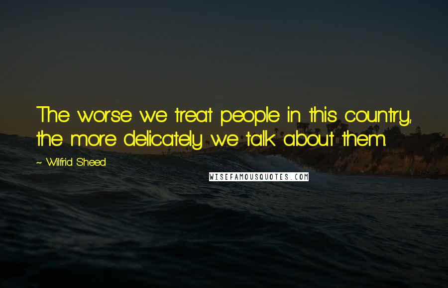 Wilfrid Sheed Quotes: The worse we treat people in this country, the more delicately we talk about them.