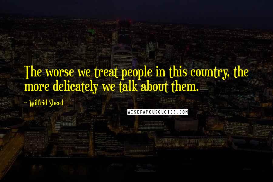 Wilfrid Sheed Quotes: The worse we treat people in this country, the more delicately we talk about them.