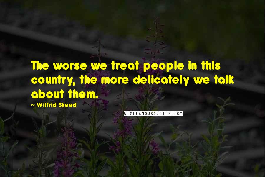 Wilfrid Sheed Quotes: The worse we treat people in this country, the more delicately we talk about them.