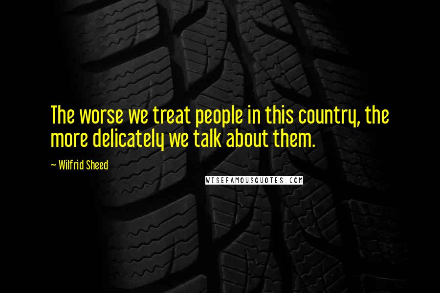 Wilfrid Sheed Quotes: The worse we treat people in this country, the more delicately we talk about them.