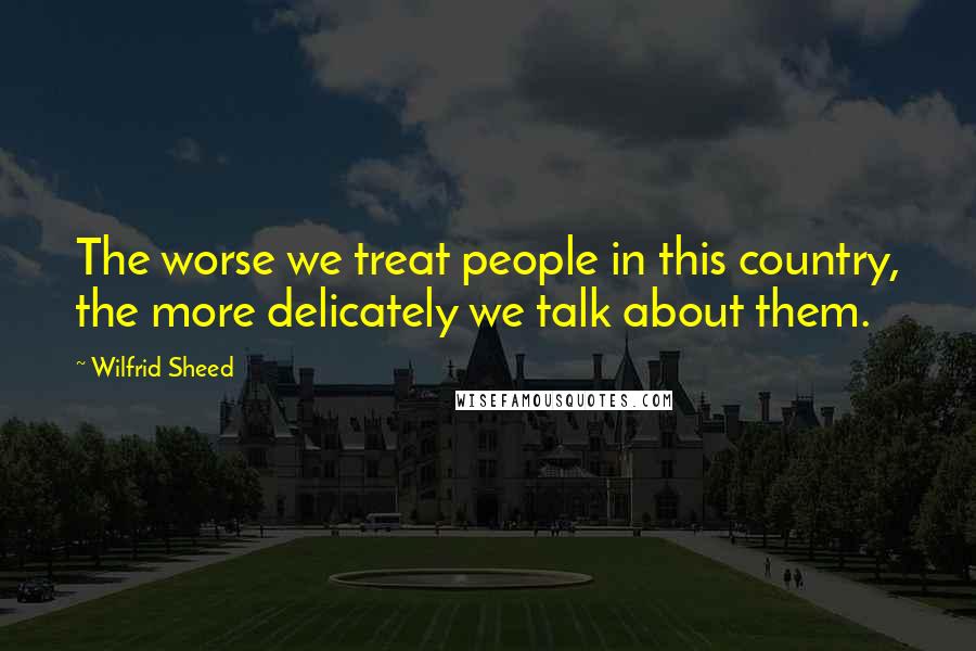 Wilfrid Sheed Quotes: The worse we treat people in this country, the more delicately we talk about them.