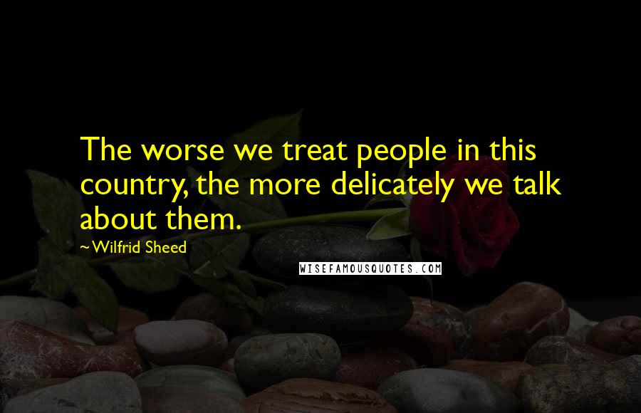 Wilfrid Sheed Quotes: The worse we treat people in this country, the more delicately we talk about them.