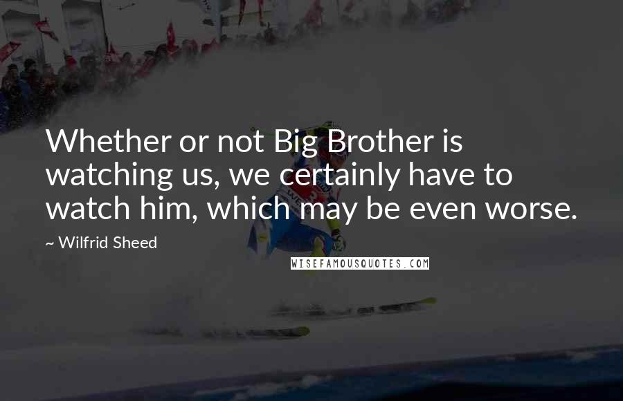 Wilfrid Sheed Quotes: Whether or not Big Brother is watching us, we certainly have to watch him, which may be even worse.