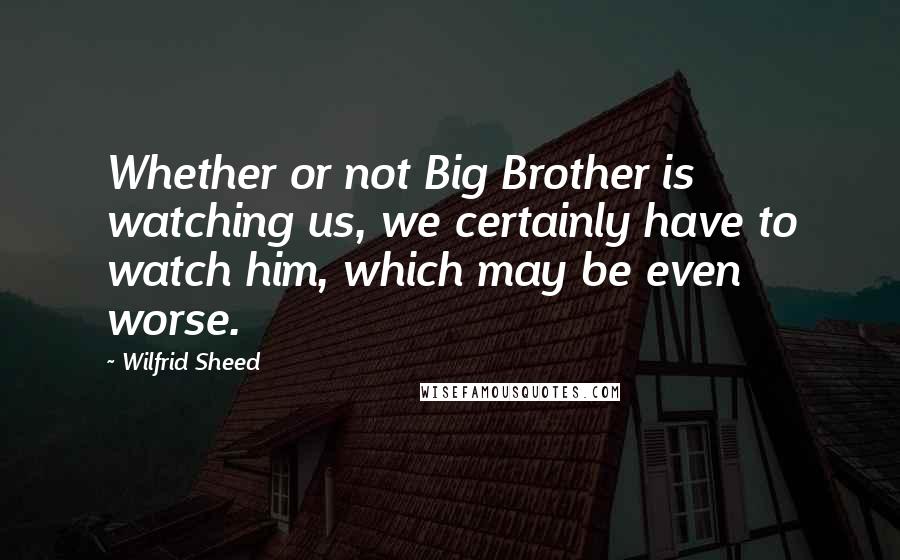 Wilfrid Sheed Quotes: Whether or not Big Brother is watching us, we certainly have to watch him, which may be even worse.