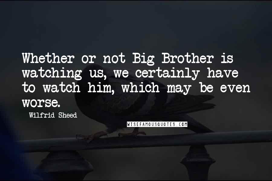 Wilfrid Sheed Quotes: Whether or not Big Brother is watching us, we certainly have to watch him, which may be even worse.