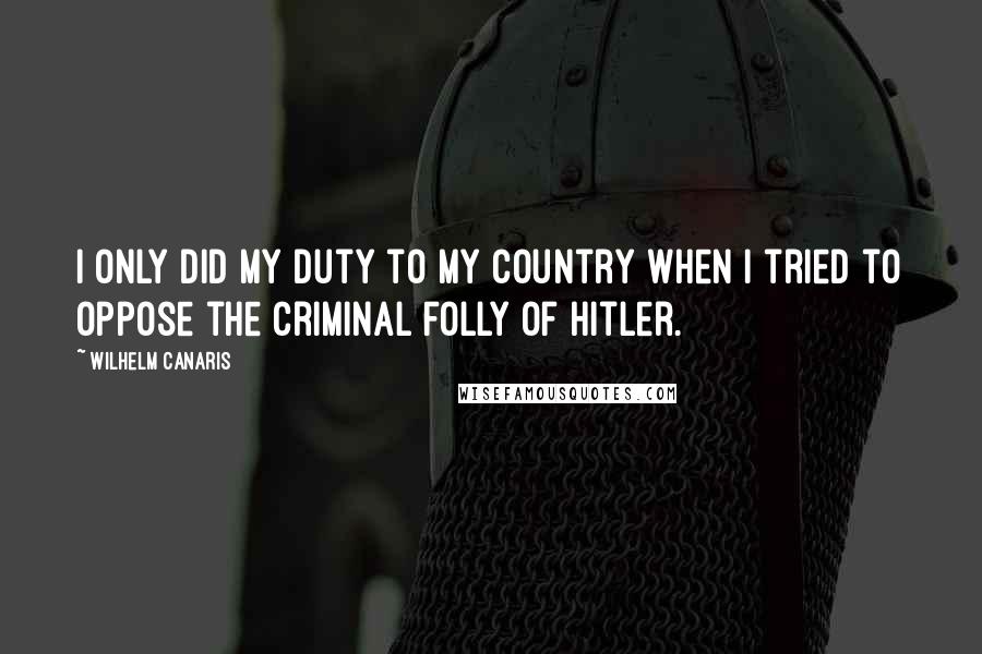 Wilhelm Canaris Quotes: I only did my duty to my country when I tried to oppose the criminal folly of Hitler.