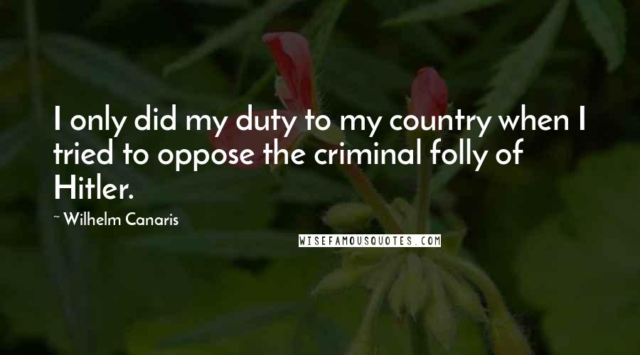 Wilhelm Canaris Quotes: I only did my duty to my country when I tried to oppose the criminal folly of Hitler.