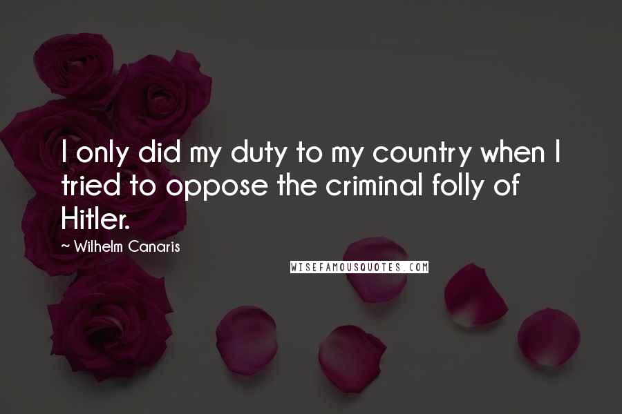 Wilhelm Canaris Quotes: I only did my duty to my country when I tried to oppose the criminal folly of Hitler.