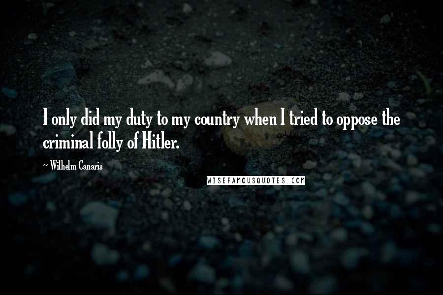 Wilhelm Canaris Quotes: I only did my duty to my country when I tried to oppose the criminal folly of Hitler.