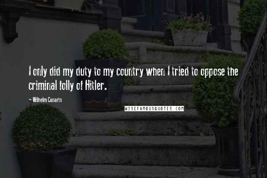Wilhelm Canaris Quotes: I only did my duty to my country when I tried to oppose the criminal folly of Hitler.