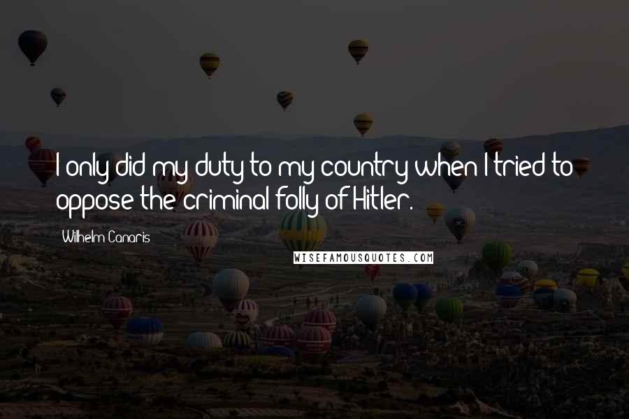 Wilhelm Canaris Quotes: I only did my duty to my country when I tried to oppose the criminal folly of Hitler.