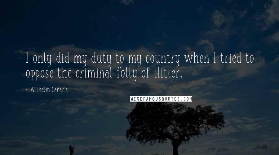 Wilhelm Canaris Quotes: I only did my duty to my country when I tried to oppose the criminal folly of Hitler.