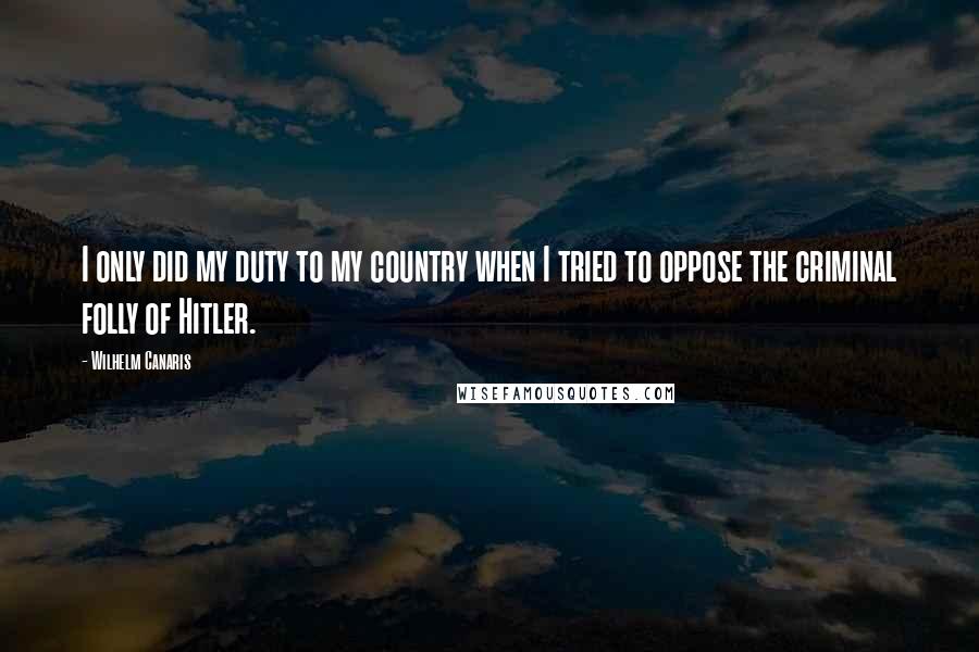Wilhelm Canaris Quotes: I only did my duty to my country when I tried to oppose the criminal folly of Hitler.