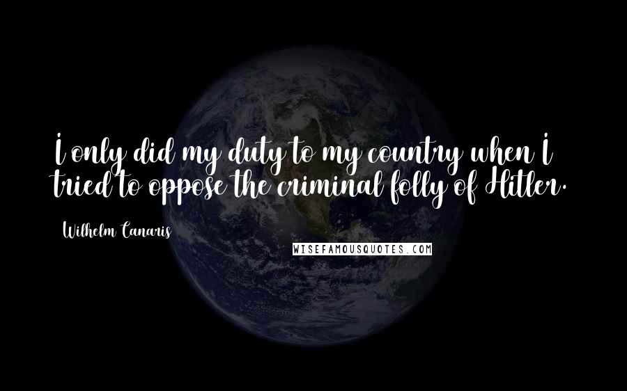 Wilhelm Canaris Quotes: I only did my duty to my country when I tried to oppose the criminal folly of Hitler.