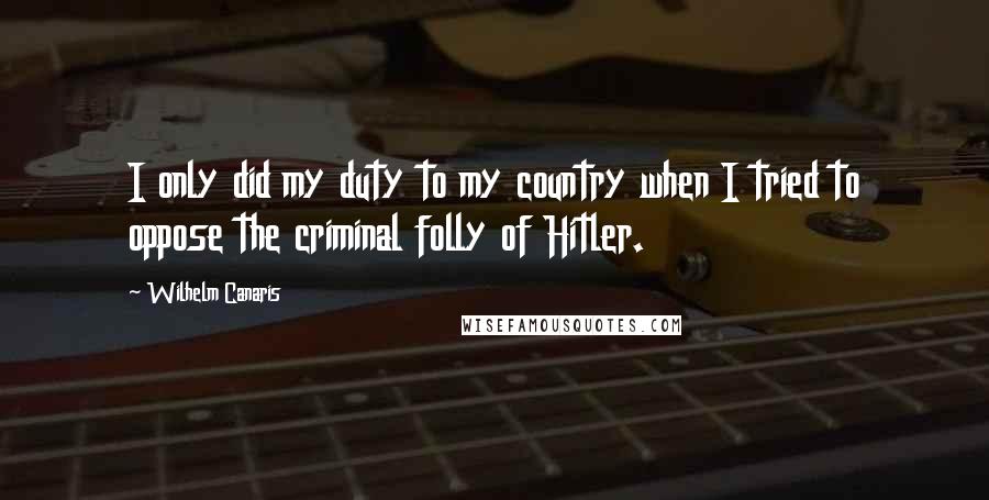 Wilhelm Canaris Quotes: I only did my duty to my country when I tried to oppose the criminal folly of Hitler.