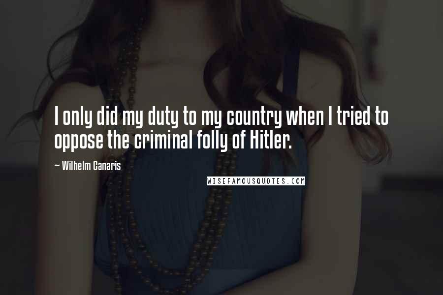 Wilhelm Canaris Quotes: I only did my duty to my country when I tried to oppose the criminal folly of Hitler.