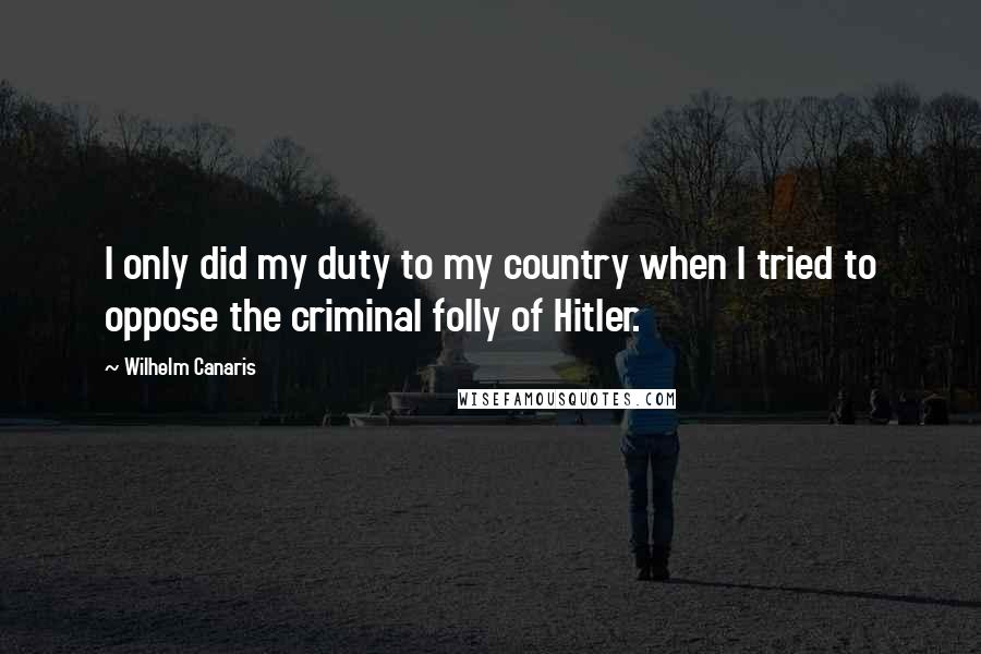 Wilhelm Canaris Quotes: I only did my duty to my country when I tried to oppose the criminal folly of Hitler.