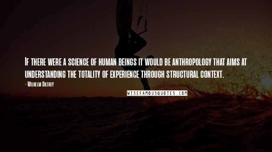 Wilhelm Dilthey Quotes: If there were a science of human beings it would be anthropology that aims at understanding the totality of experience through structural context.