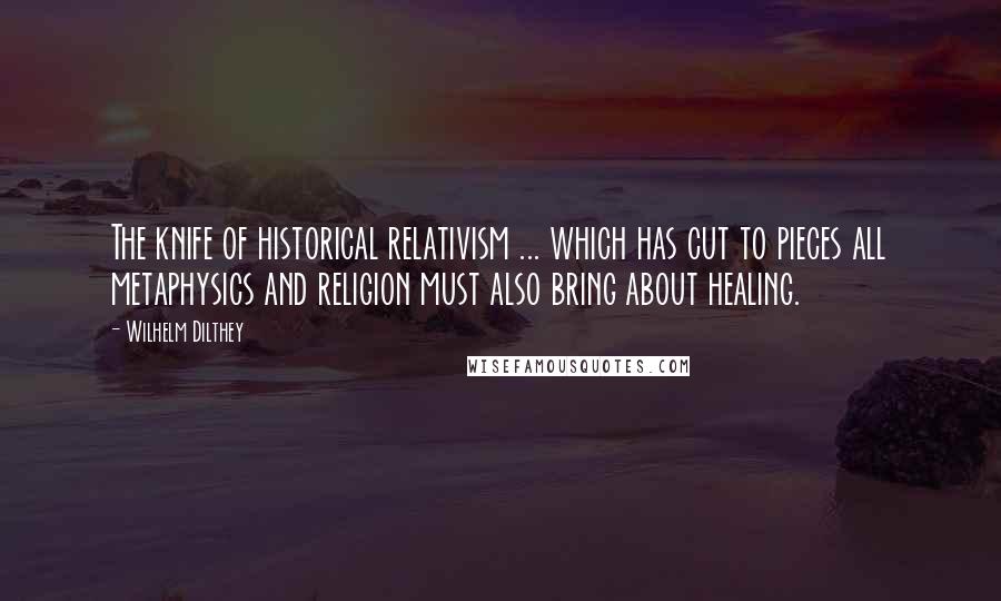 Wilhelm Dilthey Quotes: The knife of historical relativism ... which has cut to pieces all metaphysics and religion must also bring about healing.