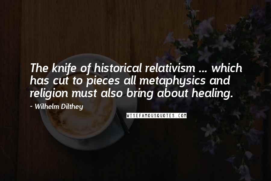 Wilhelm Dilthey Quotes: The knife of historical relativism ... which has cut to pieces all metaphysics and religion must also bring about healing.