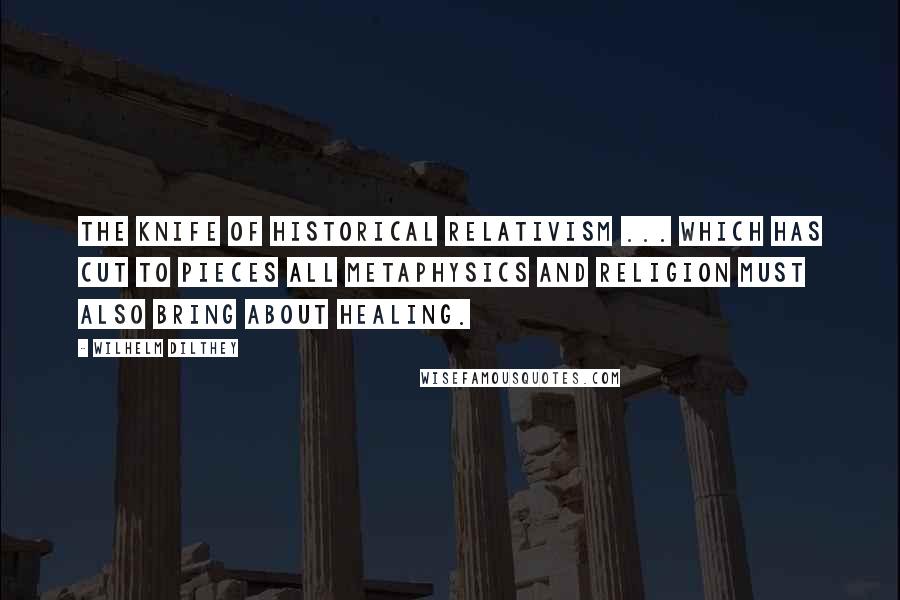 Wilhelm Dilthey Quotes: The knife of historical relativism ... which has cut to pieces all metaphysics and religion must also bring about healing.