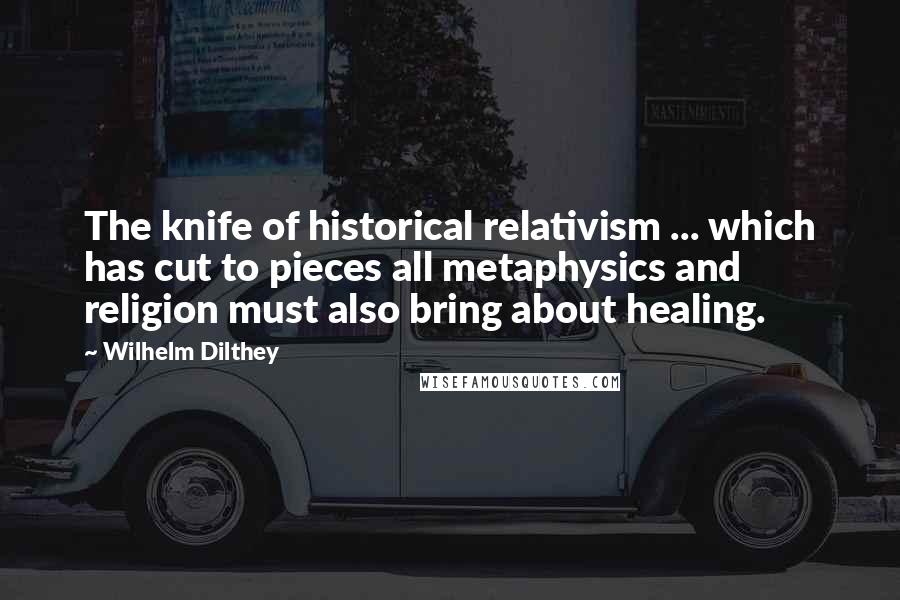 Wilhelm Dilthey Quotes: The knife of historical relativism ... which has cut to pieces all metaphysics and religion must also bring about healing.