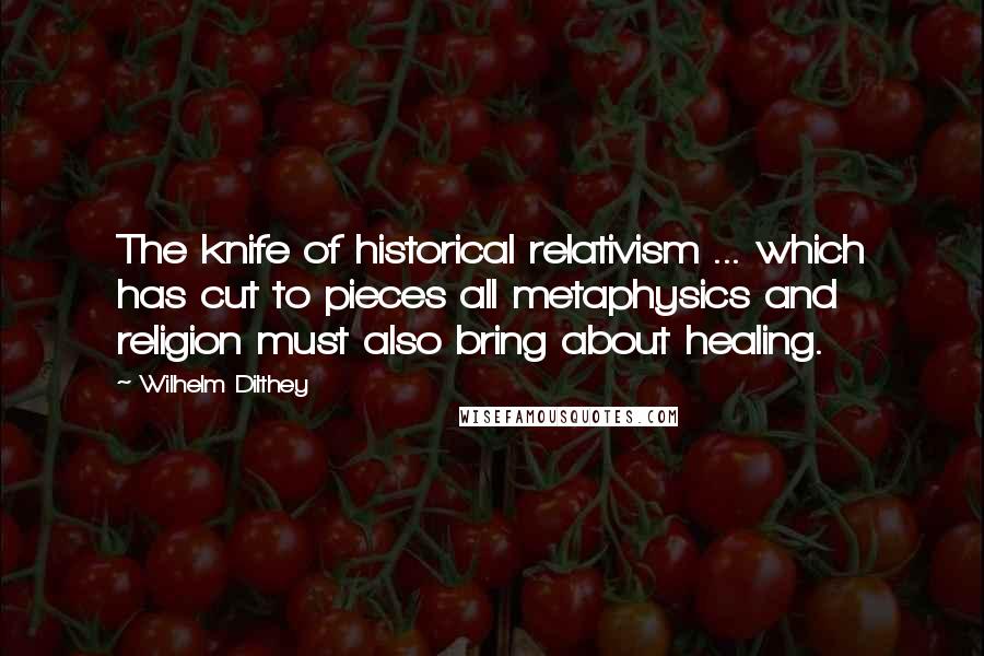 Wilhelm Dilthey Quotes: The knife of historical relativism ... which has cut to pieces all metaphysics and religion must also bring about healing.