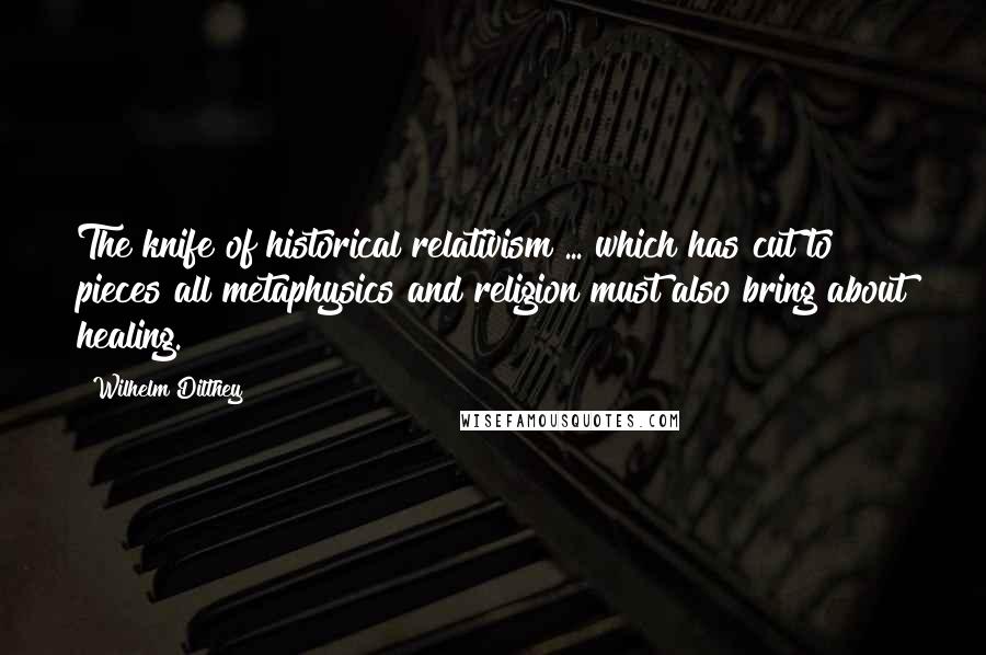 Wilhelm Dilthey Quotes: The knife of historical relativism ... which has cut to pieces all metaphysics and religion must also bring about healing.
