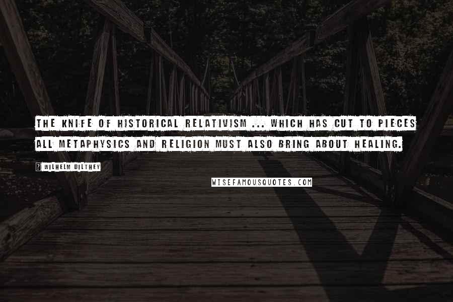 Wilhelm Dilthey Quotes: The knife of historical relativism ... which has cut to pieces all metaphysics and religion must also bring about healing.