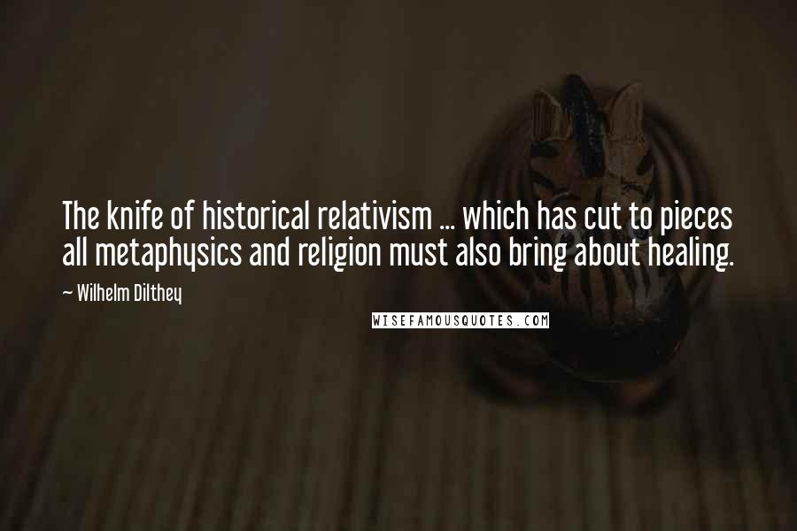 Wilhelm Dilthey Quotes: The knife of historical relativism ... which has cut to pieces all metaphysics and religion must also bring about healing.