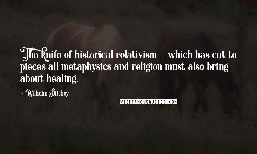 Wilhelm Dilthey Quotes: The knife of historical relativism ... which has cut to pieces all metaphysics and religion must also bring about healing.
