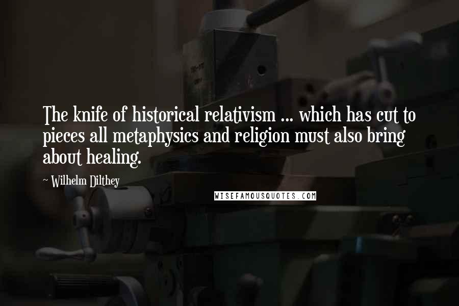 Wilhelm Dilthey Quotes: The knife of historical relativism ... which has cut to pieces all metaphysics and religion must also bring about healing.
