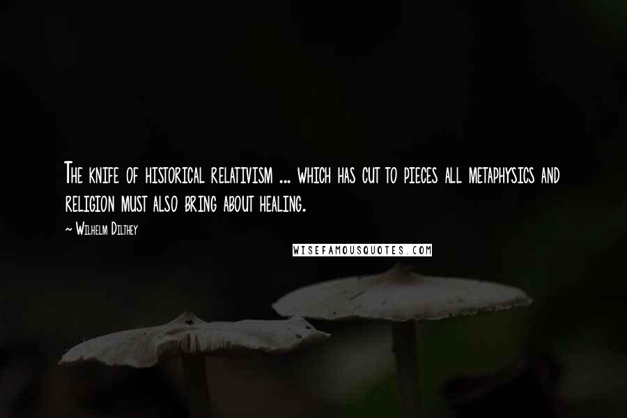 Wilhelm Dilthey Quotes: The knife of historical relativism ... which has cut to pieces all metaphysics and religion must also bring about healing.