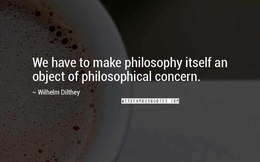 Wilhelm Dilthey Quotes: We have to make philosophy itself an object of philosophical concern.