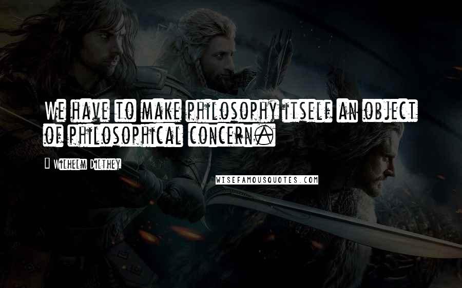 Wilhelm Dilthey Quotes: We have to make philosophy itself an object of philosophical concern.