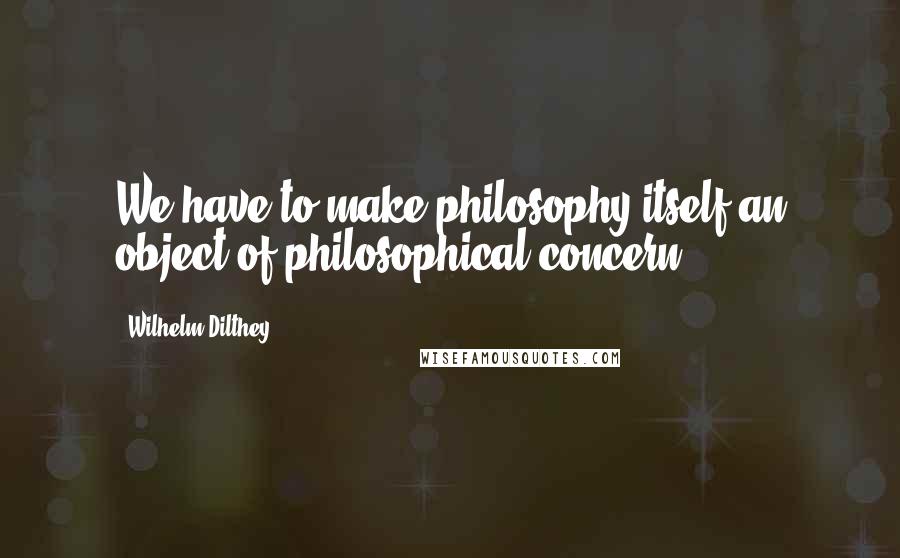 Wilhelm Dilthey Quotes: We have to make philosophy itself an object of philosophical concern.