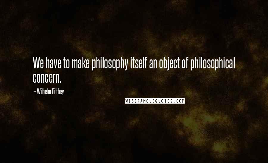 Wilhelm Dilthey Quotes: We have to make philosophy itself an object of philosophical concern.