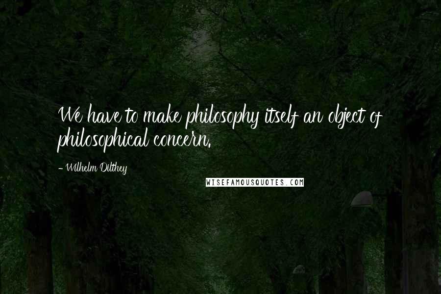 Wilhelm Dilthey Quotes: We have to make philosophy itself an object of philosophical concern.