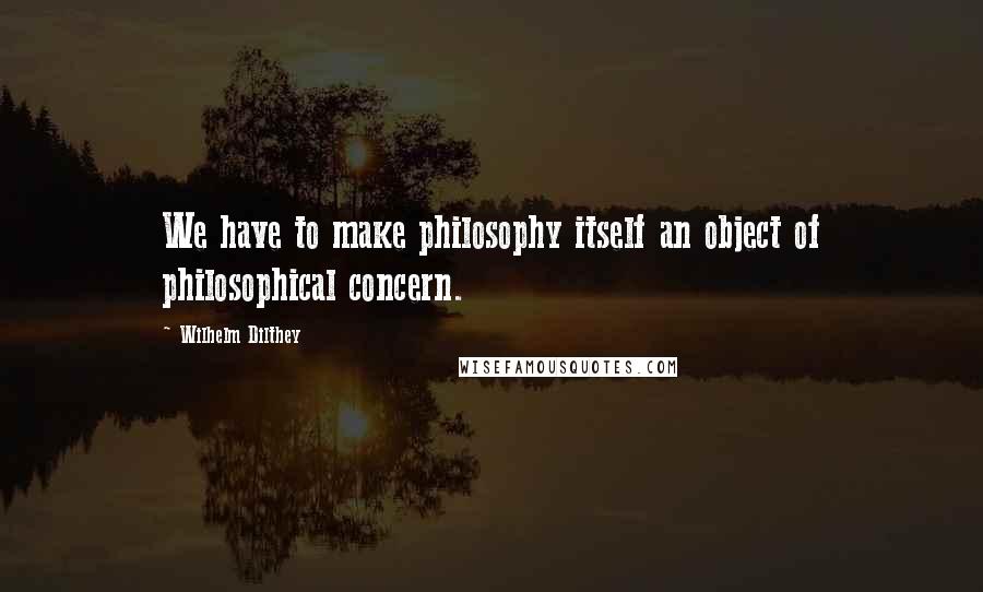 Wilhelm Dilthey Quotes: We have to make philosophy itself an object of philosophical concern.