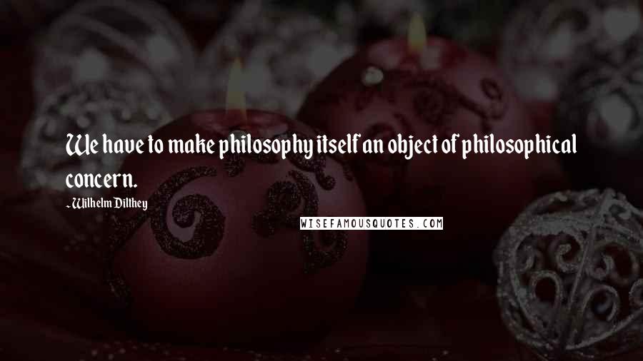 Wilhelm Dilthey Quotes: We have to make philosophy itself an object of philosophical concern.