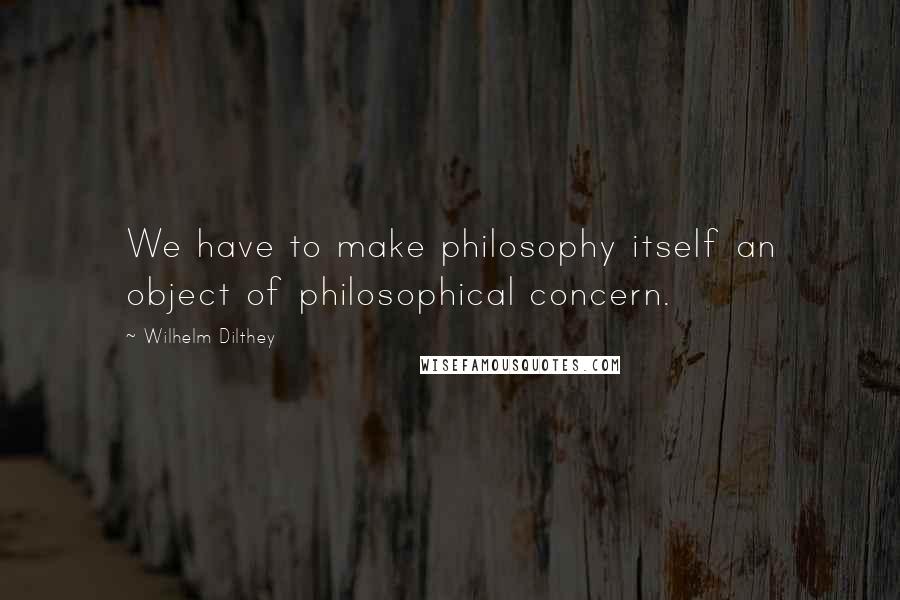 Wilhelm Dilthey Quotes: We have to make philosophy itself an object of philosophical concern.