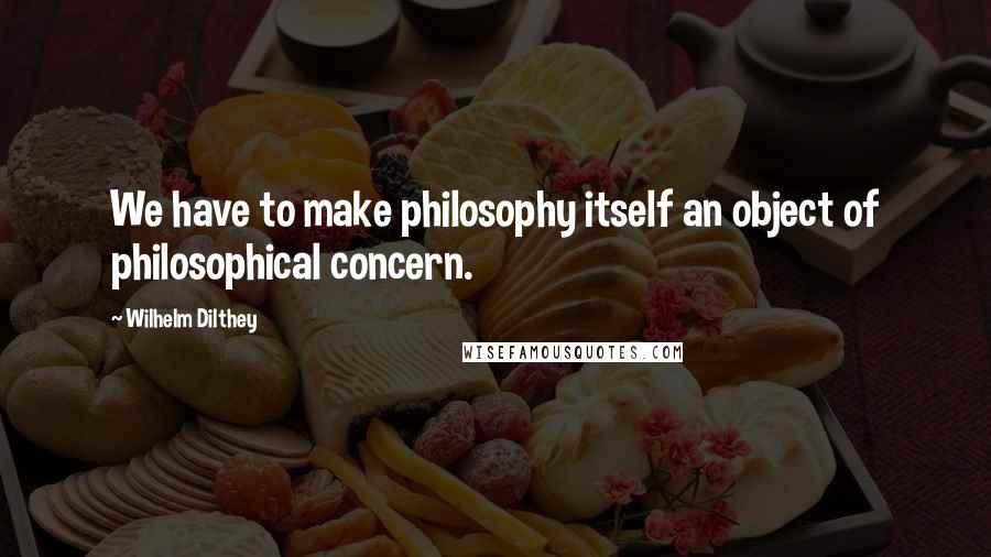 Wilhelm Dilthey Quotes: We have to make philosophy itself an object of philosophical concern.