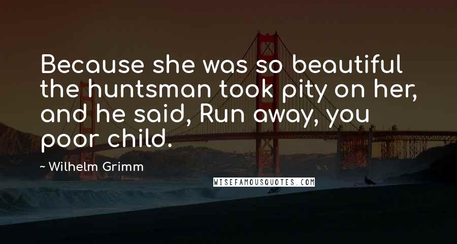 Wilhelm Grimm Quotes: Because she was so beautiful the huntsman took pity on her, and he said, Run away, you poor child.