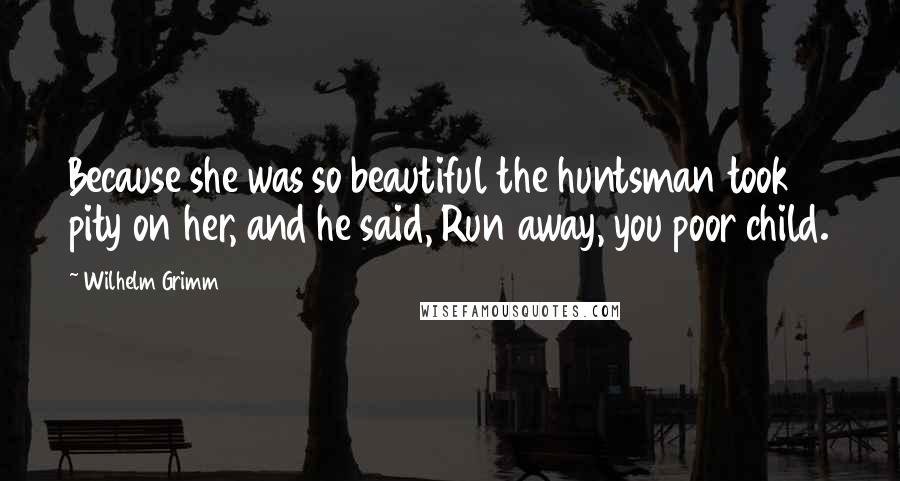 Wilhelm Grimm Quotes: Because she was so beautiful the huntsman took pity on her, and he said, Run away, you poor child.