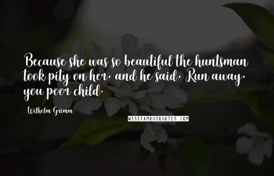 Wilhelm Grimm Quotes: Because she was so beautiful the huntsman took pity on her, and he said, Run away, you poor child.