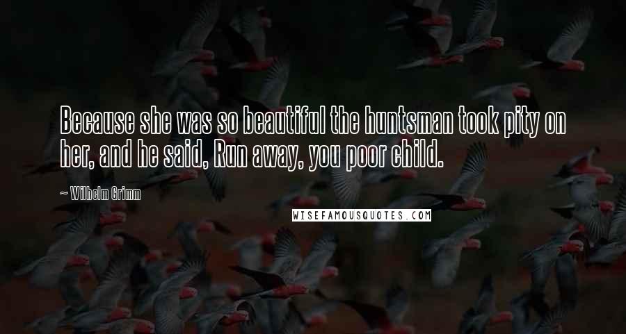 Wilhelm Grimm Quotes: Because she was so beautiful the huntsman took pity on her, and he said, Run away, you poor child.