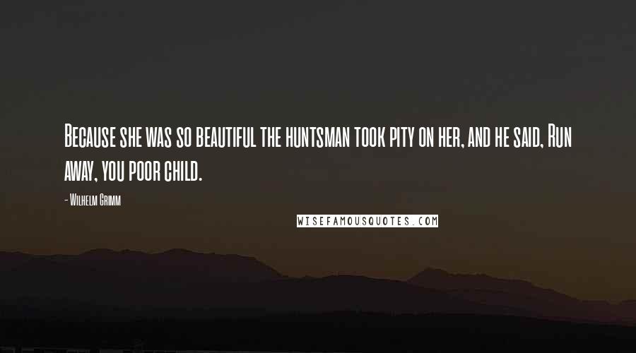 Wilhelm Grimm Quotes: Because she was so beautiful the huntsman took pity on her, and he said, Run away, you poor child.