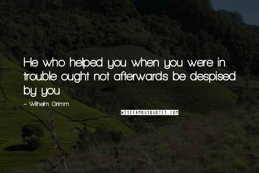 Wilhelm Grimm Quotes: He who helped you when you were in trouble ought not afterwards be despised by you