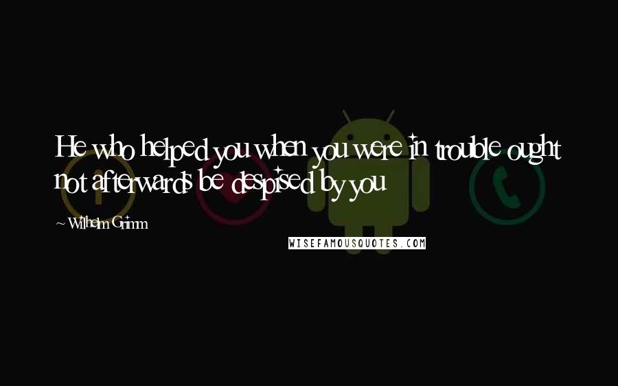 Wilhelm Grimm Quotes: He who helped you when you were in trouble ought not afterwards be despised by you