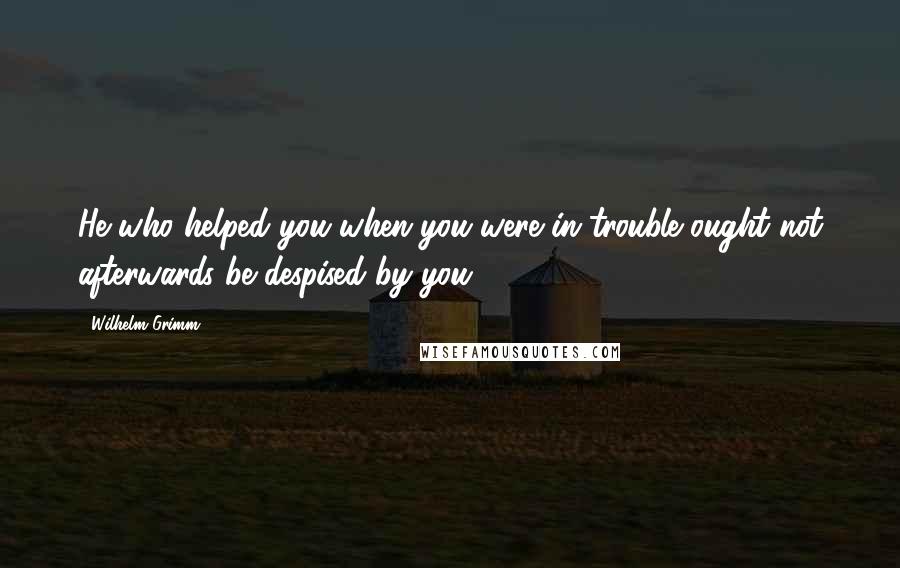 Wilhelm Grimm Quotes: He who helped you when you were in trouble ought not afterwards be despised by you